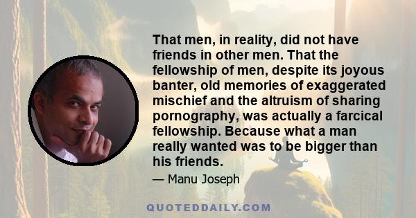 That men, in reality, did not have friends in other men. That the fellowship of men, despite its joyous banter, old memories of exaggerated mischief and the altruism of sharing pornography, was actually a farcical