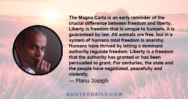 The Magna Carta is an early reminder of the crucial difference between freedom and liberty. Liberty is freedom that is unique to humans, it is guaranteed by law. All animals are free, but in a system of humans total