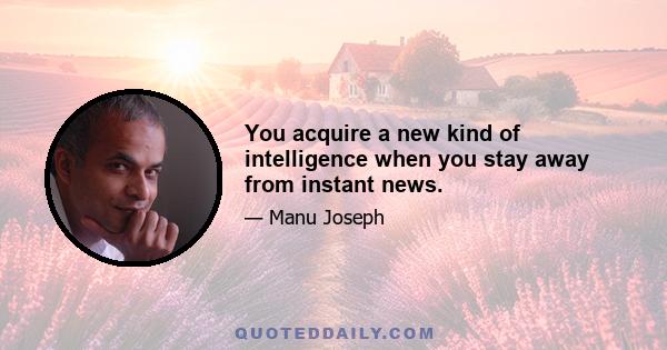 You acquire a new kind of intelligence when you stay away from instant news.