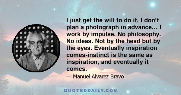 I just get the will to do it. I don’t plan a photograph in advance… I work by impulse. No philosophy. No ideas. Not by the head but by the eyes. Eventually inspiration comes-instinct is the same as inspiration, and