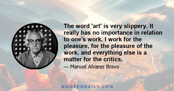 The word 'art' is very slippery. It really has no importance in relation to one's work. I work for the pleasure, for the pleasure of the work, and everything else is a matter for the critics.