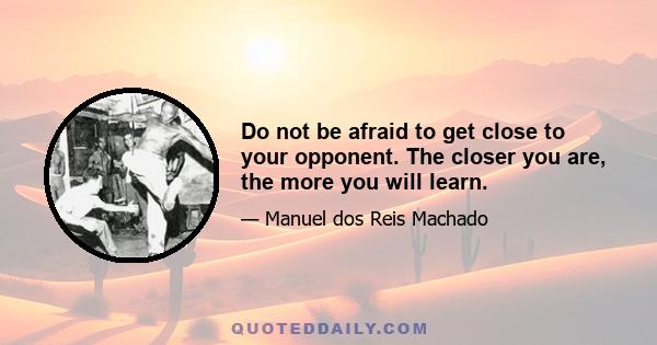 Do not be afraid to get close to your opponent. The closer you are, the more you will learn.