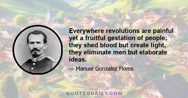 Everywhere revolutions are painful yet a fruitful gestation of people; they shed blood but create light, they eliminate men but elaborate ideas.