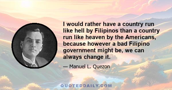 I would rather have a country run like hell by Filipinos than a country run like heaven by the Americans, because however a bad Filipino government might be, we can always change it.