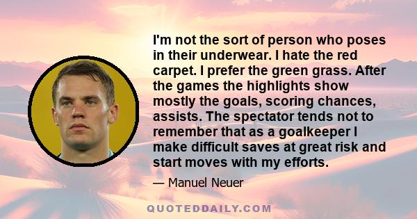 I'm not the sort of person who poses in their underwear. I hate the red carpet. I prefer the green grass. After the games the highlights show mostly the goals, scoring chances, assists. The spectator tends not to