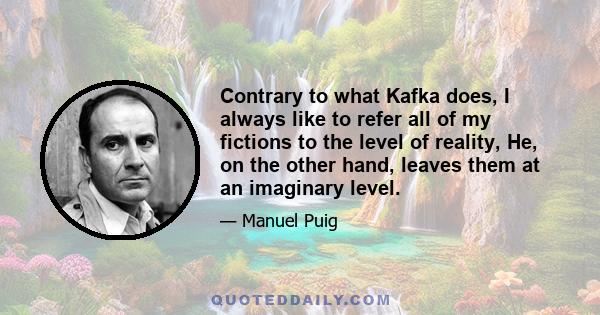 Contrary to what Kafka does, I always like to refer all of my fictions to the level of reality, He, on the other hand, leaves them at an imaginary level.