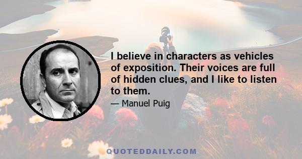 I believe in characters as vehicles of exposition. Their voices are full of hidden clues, and I like to listen to them.