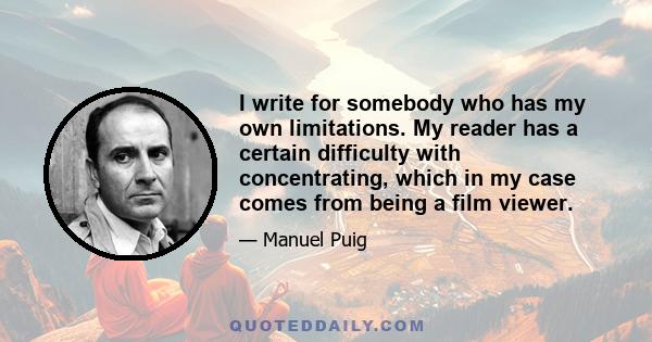 I write for somebody who has my own limitations. My reader has a certain difficulty with concentrating, which in my case comes from being a film viewer.