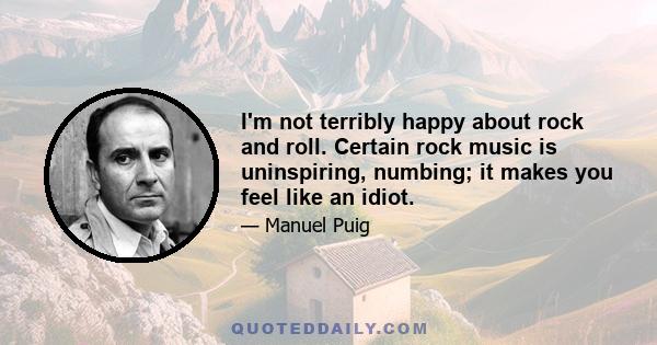 I'm not terribly happy about rock and roll. Certain rock music is uninspiring, numbing; it makes you feel like an idiot.