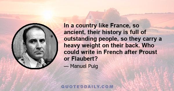 In a country like France, so ancient, their history is full of outstanding people, so they carry a heavy weight on their back. Who could write in French after Proust or Flaubert?