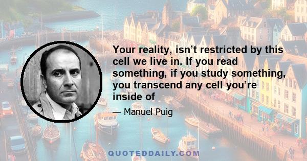 Your reality, isn’t restricted by this cell we live in. If you read something, if you study something, you transcend any cell you’re inside of