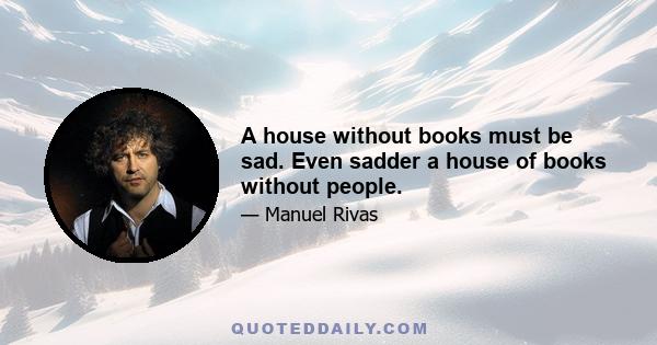 A house without books must be sad. Even sadder a house of books without people.