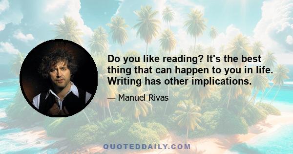 Do you like reading? It's the best thing that can happen to you in life. Writing has other implications.