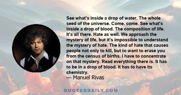 See what's inside a drop of water. The whole seed of the universe. Come, come. See what's inside a drop of blood. The composition of life. It's all there. Hate as well. We approach the mystery of life, but it's