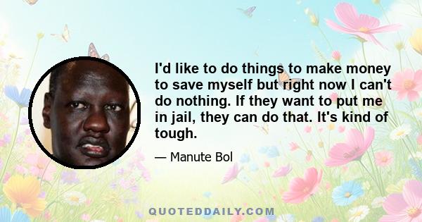 I'd like to do things to make money to save myself but right now I can't do nothing. If they want to put me in jail, they can do that. It's kind of tough.