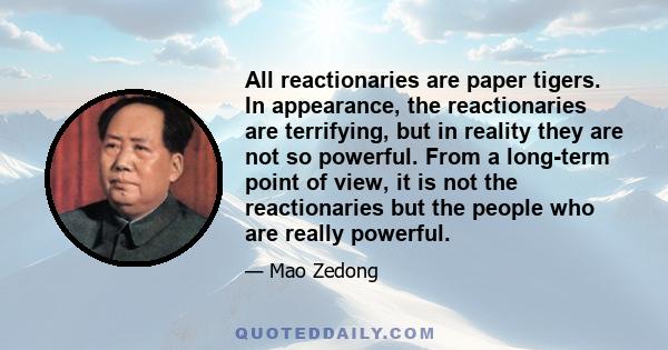 All reactionaries are paper tigers. In appearance, the reactionaries are terrifying, but in reality they are not so powerful. From a long-term point of view, it is not the reactionaries but the people who are really