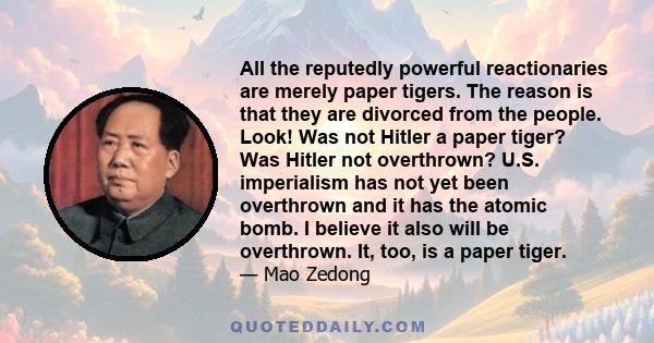 All the reputedly powerful reactionaries are merely paper tigers. The reason is that they are divorced from the people. Look! Was not Hitler a paper tiger? Was Hitler not overthrown? U.S. imperialism has not yet been