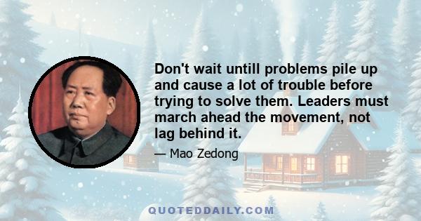 Don't wait untill problems pile up and cause a lot of trouble before trying to solve them. Leaders must march ahead the movement, not lag behind it.