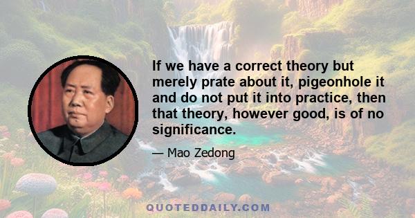 If we have a correct theory but merely prate about it, pigeonhole it and do not put it into practice, then that theory, however good, is of no significance.