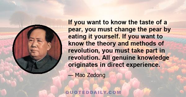 If you want to know the taste of a pear, you must change the pear by eating it yourself. If you want to know the theory and methods of revolution, you must take part in revolution. All genuine knowledge originates in