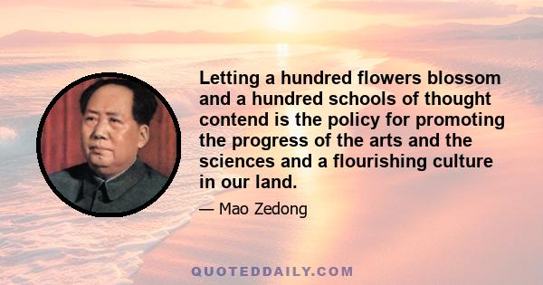 Letting a hundred flowers blossom and a hundred schools of thought contend is the policy for promoting the progress of the arts and the sciences and a flourishing culture in our land.