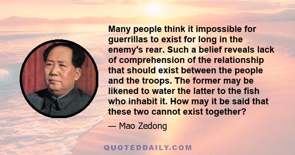 Many people think it impossible for guerrillas to exist for long in the enemy's rear. Such a belief reveals lack of comprehension of the relationship that should exist between the people and the troops. The former may