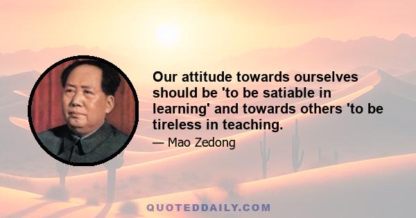 Our attitude towards ourselves should be 'to be satiable in learning' and towards others 'to be tireless in teaching.