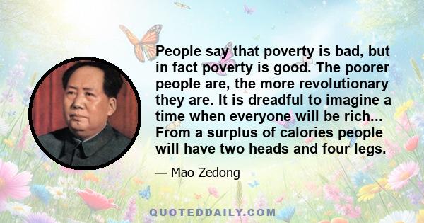 People say that poverty is bad, but in fact poverty is good. The poorer people are, the more revolutionary they are. It is dreadful to imagine a time when everyone will be rich... From a surplus of calories people will