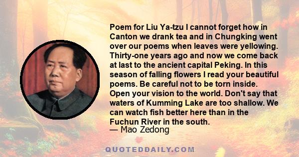 Poem for Liu Ya-tzu I cannot forget how in Canton we drank tea and in Chungking went over our poems when leaves were yellowing. Thirty-one years ago and now we come back at last to the ancient capital Peking. In this