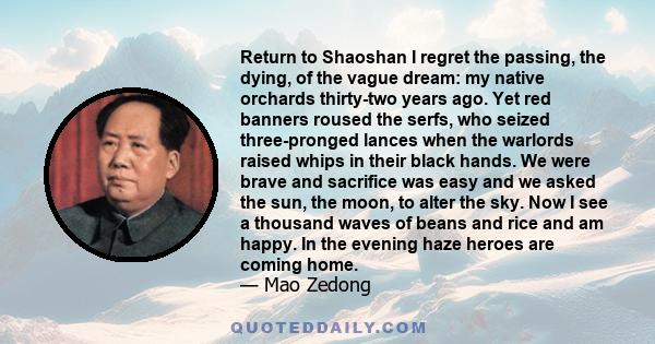 Return to Shaoshan I regret the passing, the dying, of the vague dream: my native orchards thirty-two years ago. Yet red banners roused the serfs, who seized three-pronged lances when the warlords raised whips in their