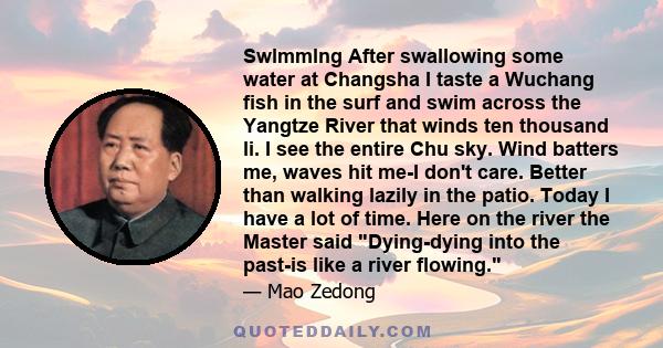 Swlmmlng After swallowing some water at Changsha I taste a Wuchang fish in the surf and swim across the Yangtze River that winds ten thousand li. I see the entire Chu sky. Wind batters me, waves hit me-I don't care.