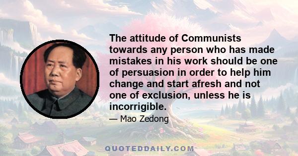 The attitude of Communists towards any person who has made mistakes in his work should be one of persuasion in order to help him change and start afresh and not one of exclusion, unless he is incorrigible.