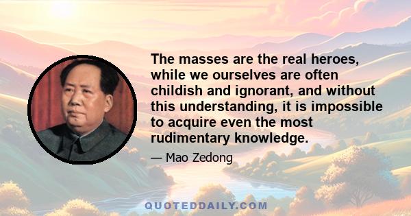 The masses are the real heroes, while we ourselves are often childish and ignorant, and without this understanding, it is impossible to acquire even the most rudimentary knowledge.