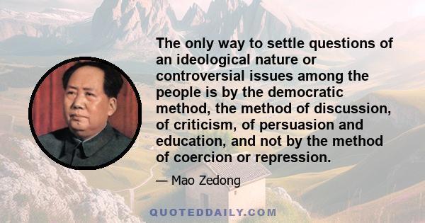 The only way to settle questions of an ideological nature or controversial issues among the people is by the democratic method, the method of discussion, of criticism, of persuasion and education, and not by the method