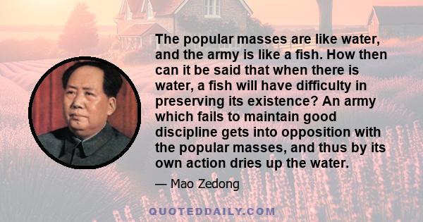 The popular masses are like water, and the army is like a fish. How then can it be said that when there is water, a fish will have difficulty in preserving its existence? An army which fails to maintain good discipline