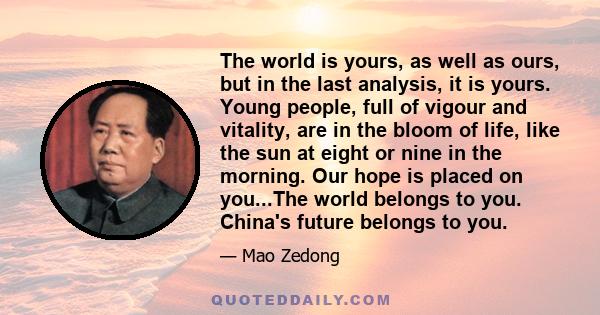 The world is yours, as well as ours, but in the last analysis, it is yours. Young people, full of vigour and vitality, are in the bloom of life, like the sun at eight or nine in the morning. Our hope is placed on