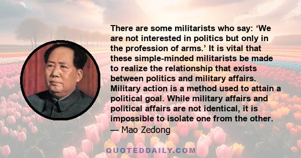 There are some militarists who say: ‘We are not interested in politics but only in the profession of arms.’ It is vital that these simple-minded militarists be made to realize the relationship that exists between