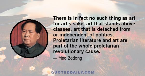 There is in fact no such thing as art for art's sake, art that stands above classes, art that is detached from or independent of politics. Proletarian literature and art are part of the whole proletarian revolutionary