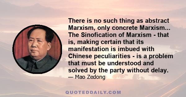 There is no such thing as abstract Marxism, only concrete Marxism... The Sinofication of Marxism - that is, making certain that its manifestation is imbued with Chinese peculiarities - is a problem that must be