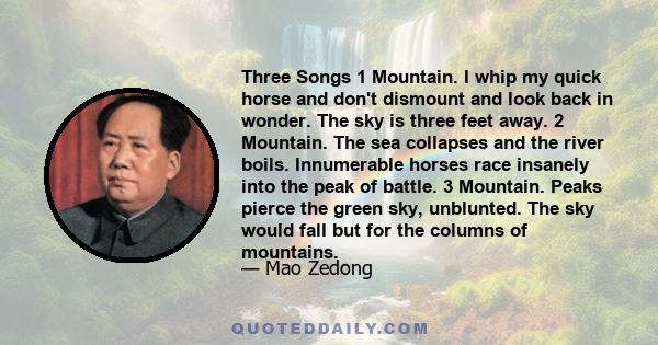 Three Songs 1 Mountain. I whip my quick horse and don't dismount and look back in wonder. The sky is three feet away. 2 Mountain. The sea collapses and the river boils. Innumerable horses race insanely into the peak of