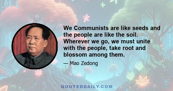 We Communists are like seeds and the people are like the soil. Wherever we go, we must unite with the people, take root and blossom among them.