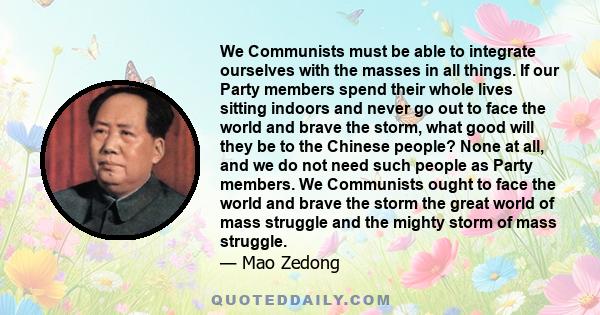 We Communists must be able to integrate ourselves with the masses in all things. If our Party members spend their whole lives sitting indoors and never go out to face the world and brave the storm, what good will they