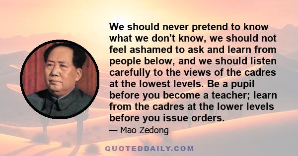 We should never pretend to know what we don't know, we should not feel ashamed to ask and learn from people below, and we should listen carefully to the views of the cadres at the lowest levels. Be a pupil before you