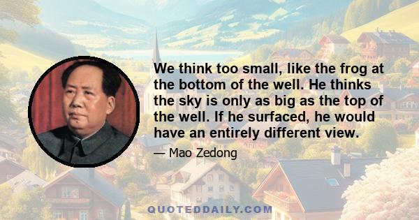 We think too small, like the frog at the bottom of the well. He thinks the sky is only as big as the top of the well. If he surfaced, he would have an entirely different view.