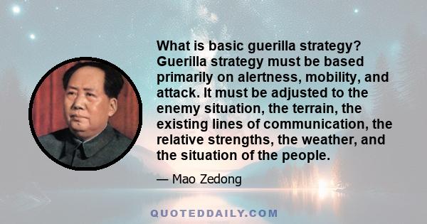 What is basic guerilla strategy? Guerilla strategy must be based primarily on alertness, mobility, and attack. It must be adjusted to the enemy situation, the terrain, the existing lines of communication, the relative