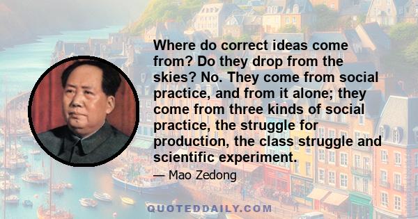 Where do correct ideas come from? Do they drop from the skies? No. They come from social practice, and from it alone; they come from three kinds of social practice, the struggle for production, the class struggle and