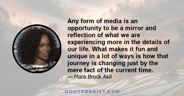 Any form of media is an opportunity to be a mirror and reflection of what we are experiencing more in the details of our life. What makes it fun and unique in a lot of ways is how that journey is changing just by the