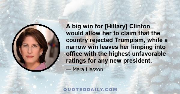 A big win for [Hillary] Clinton would allow her to claim that the country rejected Trumpism, while a narrow win leaves her limping into office with the highest unfavorable ratings for any new president.