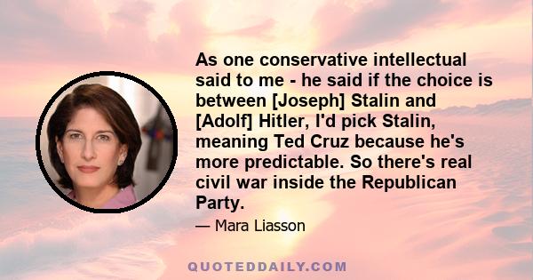 As one conservative intellectual said to me - he said if the choice is between [Joseph] Stalin and [Adolf] Hitler, I'd pick Stalin, meaning Ted Cruz because he's more predictable. So there's real civil war inside the