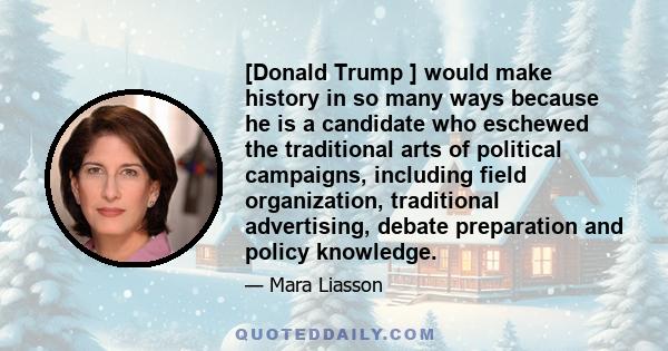 [Donald Trump ] would make history in so many ways because he is a candidate who eschewed the traditional arts of political campaigns, including field organization, traditional advertising, debate preparation and policy 